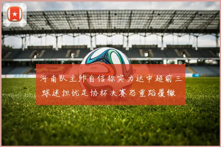 河南队主帅自信称实力达中超前三 球迷担忧足协杯决赛恐重蹈覆辙